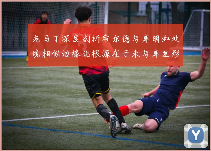 老马丁深度剖析希尔德与库明加处境相似边缘化根源在于未与库里形成有效联动