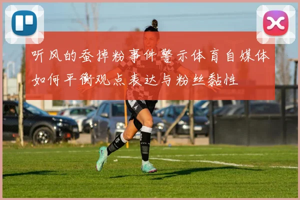 听风的蚕掉粉事件警示体育自媒体如何平衡观点表达与粉丝黏性