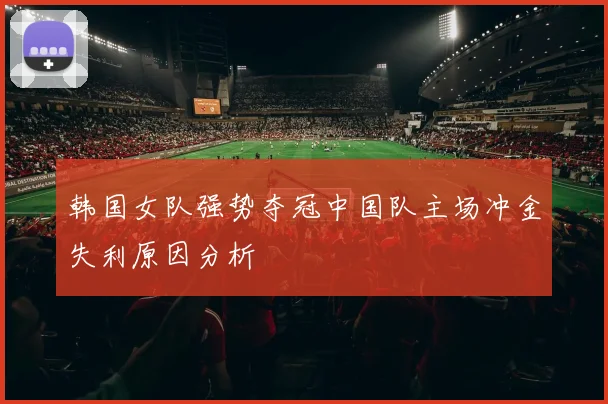 韩国女队强势夺冠中国队主场冲金失利原因分析