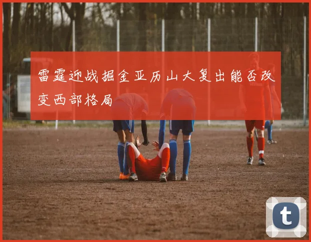 雷霆迎战掘金亚历山大复出能否改变西部格局