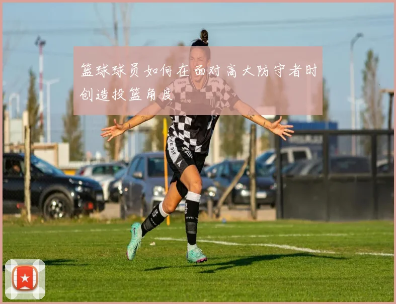 篮球球员如何在面对高大防守者时创造投篮角度