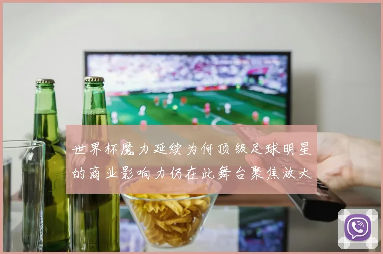 世界杯魔力延续为何顶级足球明星的商业影响力仍在此舞台聚焦放大