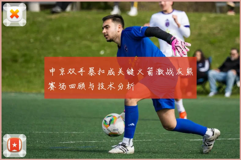 申京双手暴扣成关键火箭激战灰熊赛场回顾与技术分析