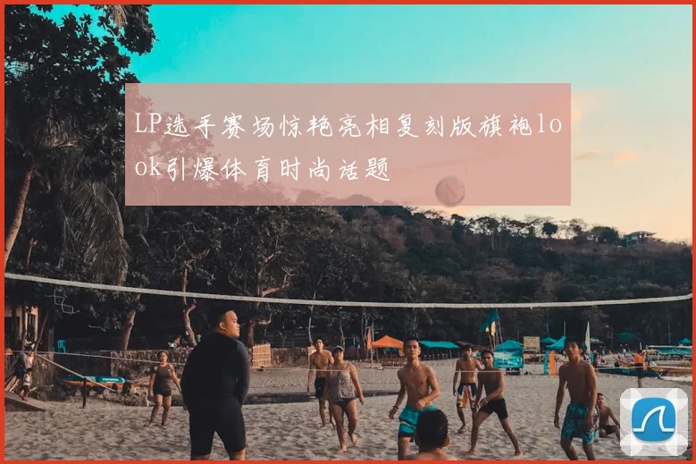 LP选手赛场惊艳亮相复刻版旗袍look引爆体育时尚话题