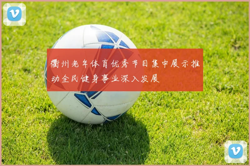 衢州老年体育优秀节目集中展示推动全民健身事业深入发展