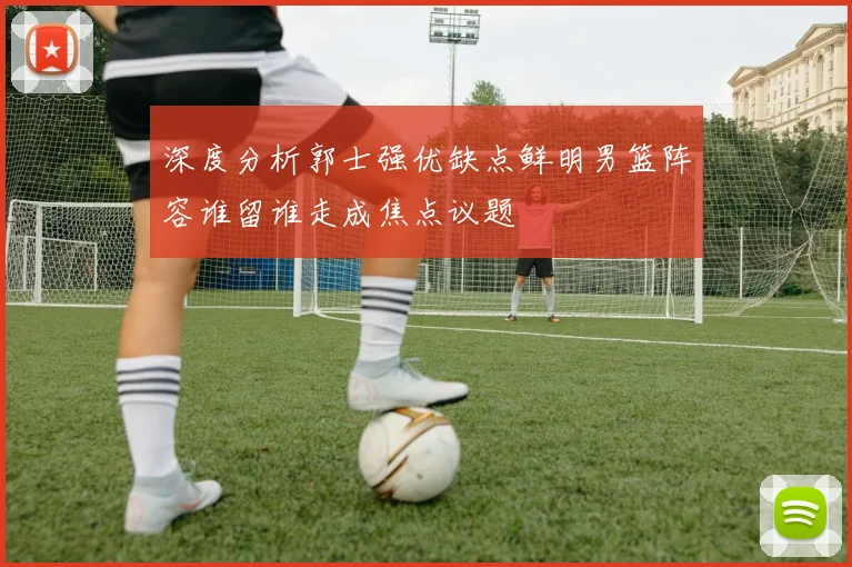 深度分析郭士强优缺点鲜明男篮阵容谁留谁走成焦点议题