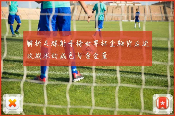 解析足球射手榜世界杯金靴背后进攻战术的成色与含金量