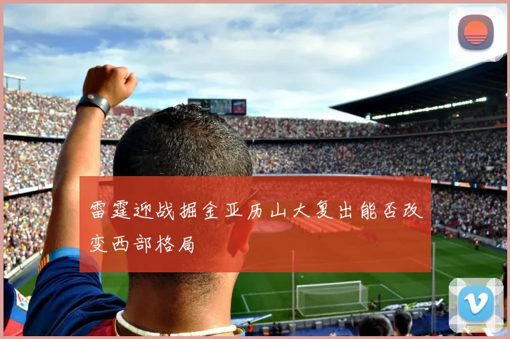 雷霆迎战掘金亚历山大复出能否改变西部格局