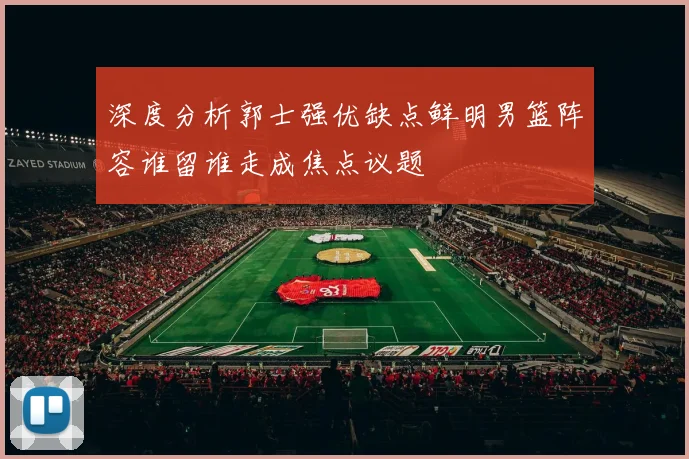 深度分析郭士强优缺点鲜明男篮阵容谁留谁走成焦点议题