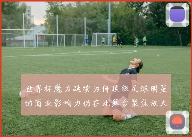 世界杯魔力延续为何顶级足球明星的商业影响力仍在此舞台聚焦放大